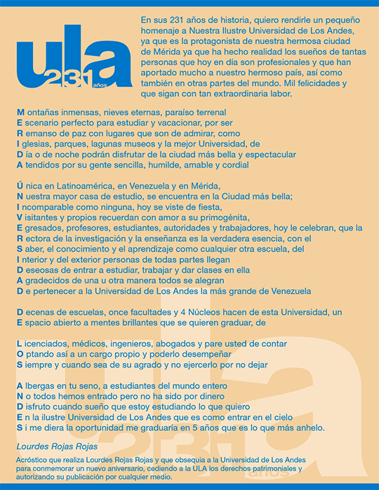 En sus 231 años de historia, quiero rendirle un pequeño homenaje a Nuestra Ilustre Universidad de Los Andes, ya que es la protagonista de nuestra hermosa ciudad de Mérida ya que ha hecho realidad los sueños de tantas personas que hoy en día son profesionales y que han aportado mucho a nuestro hermoso país, así como también en otras partes del mundo. Mil felicidades y que sigan con tan extraordinaria labor.  M ontañas inmensas, nieves eternas, paraíso terrenal E scenario perfecto para estudiar y vacacionar, por ser R emanso de paz con lugares que son de admirar, como I glesias, parques, lagunas museos y la mejor Universidad, de D ía o de noche podrán disfrutar de la ciudad más bella y espectacular A tendidos por su gente sencilla, humilde, amable y cordial  Ú nica en Latinoamérica, en Venezuela y en Mérida,  N uestra mayor casa de estudio, se encuentra en la Ciudad más bella; I ncomparable como ninguna, hoy se viste de fiesta, V isitantes y propios recuerdan con amor a su primogénita, E gresados, profesores, estudiantes, autoridades y trabajadores, hoy le celebran, que la R ectora de la investigación y la enseñanza es la verdadera esencia, con el S aber, el conocimiento y el aprendizaje como cualquier otra escuela, del I nterior y del exterior personas de todas partes llegan D eseosas de entrar a estudiar, trabajar y dar clases en ella A gradecidos de una u otra manera todos se alegran D e pertenecer a la Universidad de Los Andes la más grande de Venezuela  D ecenas de escuelas, once facultades y 4 Núcleos hacen de esta Universidad, un E spacio abierto a mentes brillantes que se quieren graduar, de  L icenciados, médicos, ingenieros, abogados y pare usted de contar O ptando así a un cargo propio y poderlo desempeñar S iempre y cuando sea de su agrado y no ejercerlo por no dejar  A lbergas en tu seno, a estudiantes del mundo entero N o todos hemos entrado pero no ha sido por dinero D isfruto cuando sueño que estoy estudiando lo que quiero E n la ilustre Universidad de Los Andes que es como entrar en el cielo S i me diera la oportunidad me graduaría en 5 años que es lo que más anhelo  Lourdes Rojas Rojas